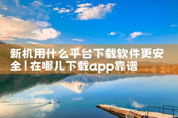 新机用什么平台下载软件更安全